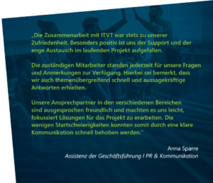 Deutscher Referenztext, in dem die Zusammenarbeit und UnterstÃ¼tzung von ITVT wÃ¤hrend eines Projekts gelobt wird, wobei die reaktionsschnelle Kommunikation, das themenÃ¼bergreifende Fachwissen und die freundlichen Partner hervorgehoben werden. Unterzeichnet von Anna Sparre, Assistentin der GeschÃ¤ftsfÃ¼hrung | PR & Kommunikation.