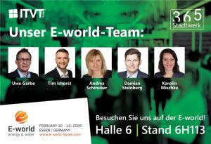 Werbegrafik mit dem Titel â€žUnser Eâ€‘worldâ€‘Teamâ€œ mit fÃ¼nf Platzhalterfotos von Teammitgliedern und darunter angezeigten Namen: Uwe Garbe, Tim Ishorst, Andrea Schmuker, Damian Steinberg und Karolin Mischke. Das Logo der ITVT Group erscheint oben links und das Logo von 365 Stadtwerk oben rechts. Im unteren Bereich befindet sich das Logo der Eâ€‘world energy & water mit Veranstaltungsdetails (10. bis 12. Februar 2026, Essen, Deutschland, www.eâ€‘worldâ€‘essen.com) und einem Einladungstext: â€žBesuchen Sie uns auf der Eâ€‘world! Halle 6 | Stand 6H113.â€œ Der Hintergrund zeigt eine grÃ¼n getÃ¶nte Veranstaltungsszene.