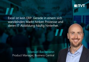 Eine Werbegrafik von ITVT mit blaugrÃ¼nem Hintergrund und folgendem Zitat: â€žExcel ist kein ERP. Gerade in einem sich wandelnden Markt hinken Prozesse und deren IT-Abbildung hÃ¤ufig hinterher.â€œ Unter dem Zitat erscheint der Text â€žManuel Bachmann â€“ Product Manager, Business Centralâ€œ. Das ITVT-Logo ist in der oberen rechten Ecke zu sehen. Auf der rechten Seite befinden sich ein unscharfer, ereignisÃ¤hnlicher Hintergrund und eine abgeschnittene PortrÃ¤tsilhouette.