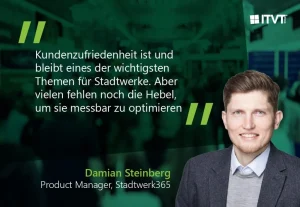 Eine blaugrÃ¼ne Werbegrafik mit einem deutschen Zitat darÃ¼ber, dass Kundenzufriedenheit eines der wichtigsten Themen fÃ¼r kommunale Versorgungsunternehmen ist und dass Instrumente zur messbaren Optimierung erforderlich sind. Der Hintergrund zeigt eine unscharfe Veranstaltungsszene. Das ITVT-Logo erscheint in der oberen rechten Ecke. Unten werden der Name â€žDamian Steinbergâ€œ und die Berufsbezeichnung â€žProduktmanager, Stadtwerk365â€œ neben einer Person in GeschÃ¤ftskleidung angezeigt.